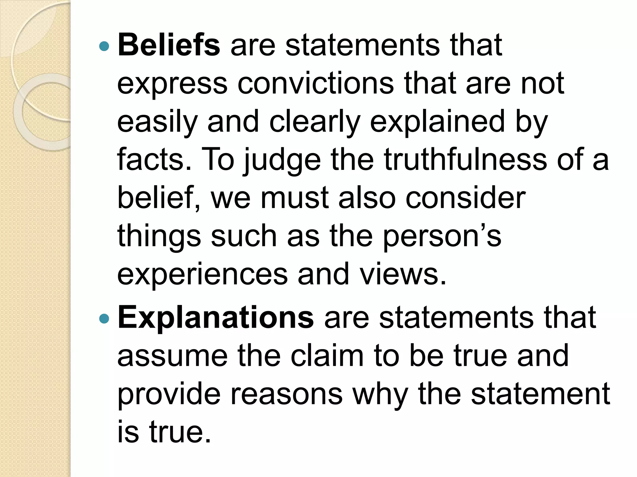  Beliefs are statements that
express convictions that are not
easily and clearly explained by
facts. To judge the truthfulness of a
belief, we must also consider
things such as the person’s
experiences and views.
 Explanations are statements that
assume the claim to be true and
provide reasons why the statement
is true.
 