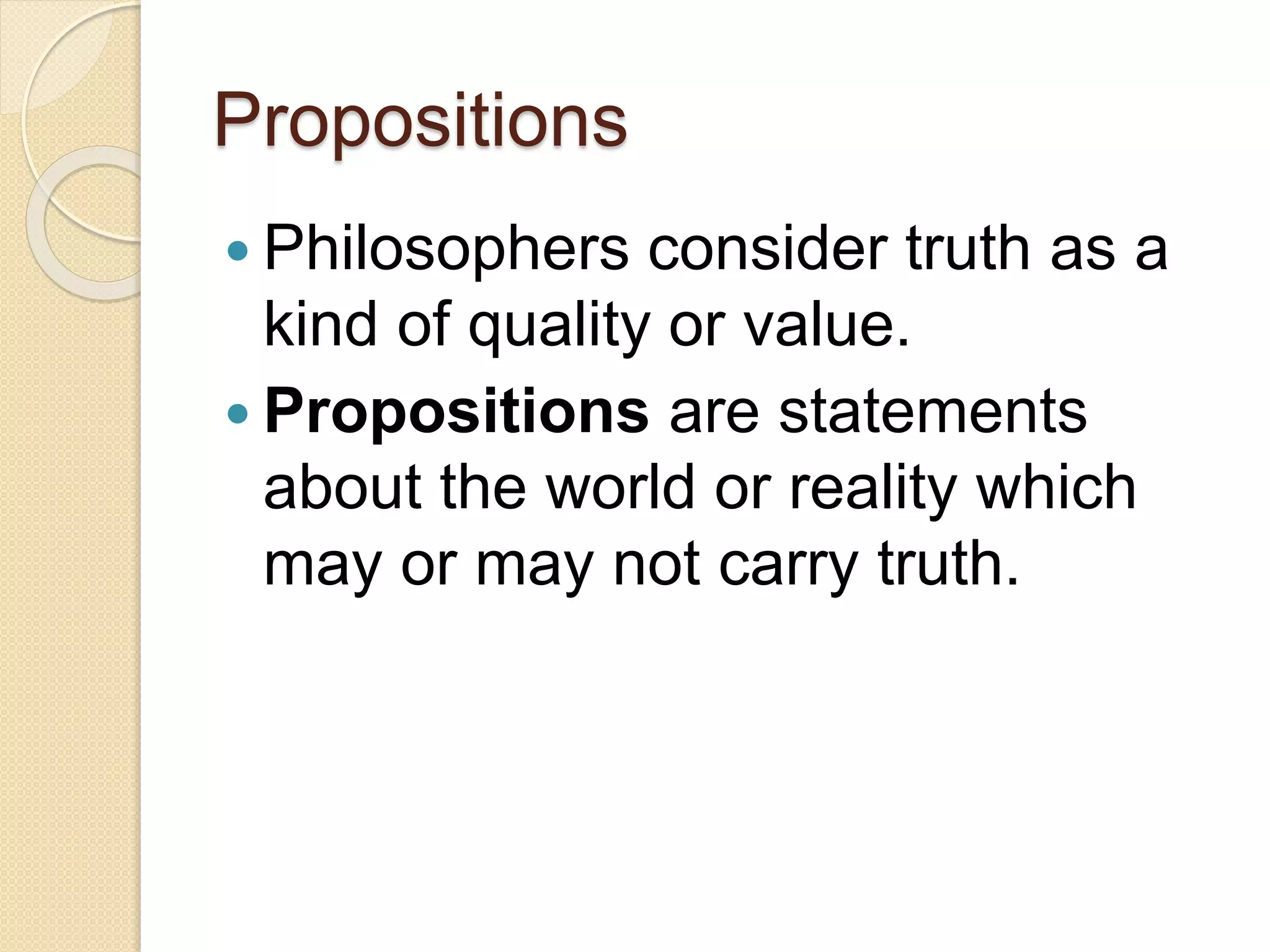Propositions
 Philosophers consider truth as a
kind of quality or value.
 Propositions are statements
about the world or reality which
may or may not carry truth.
 