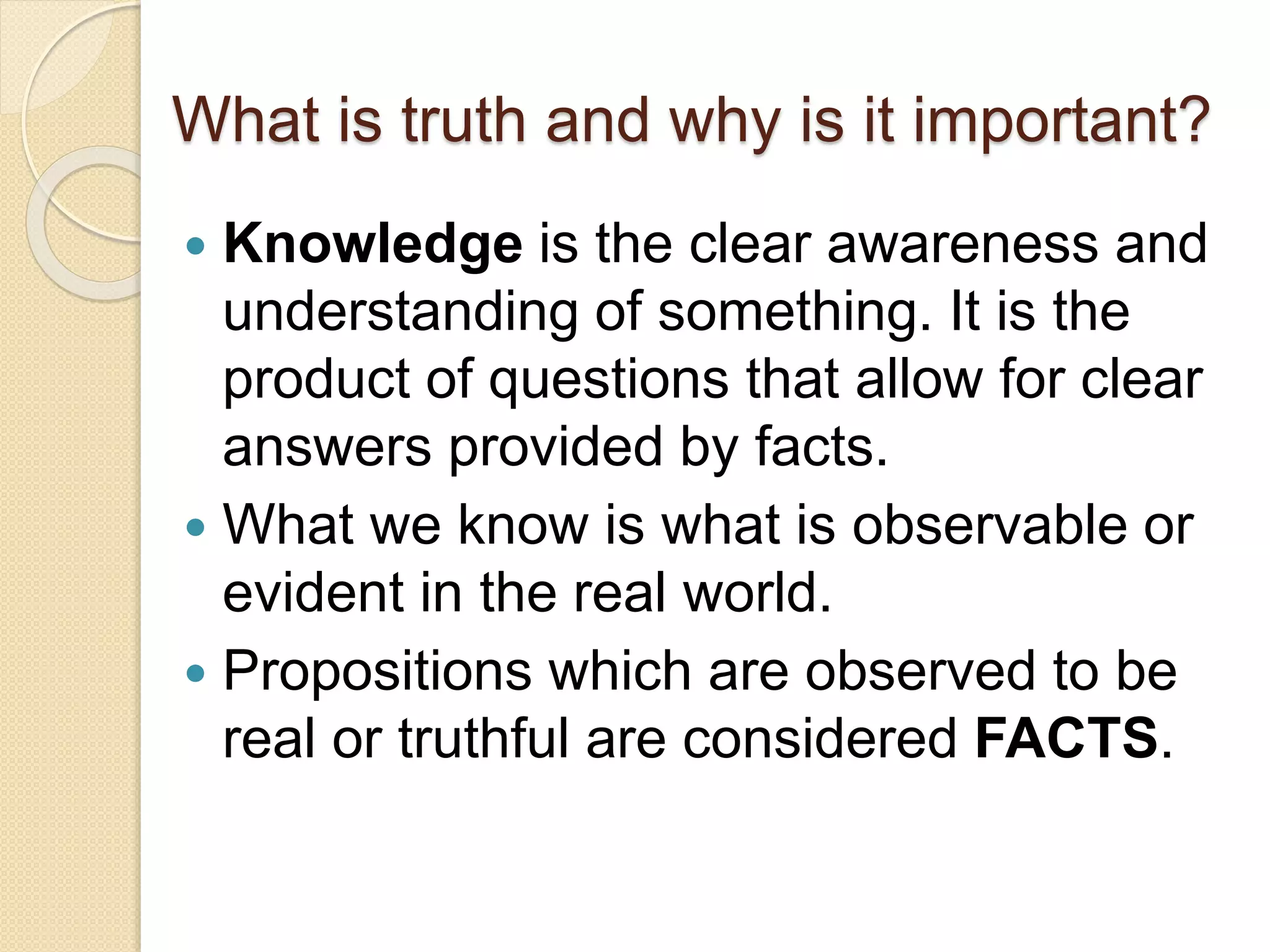 What is truth and why is it important?
 Knowledge is the clear awareness and
understanding of something. It is the
product of questions that allow for clear
answers provided by facts.
 What we know is what is observable or
evident in the real world.
 Propositions which are observed to be
real or truthful are considered FACTS.
 