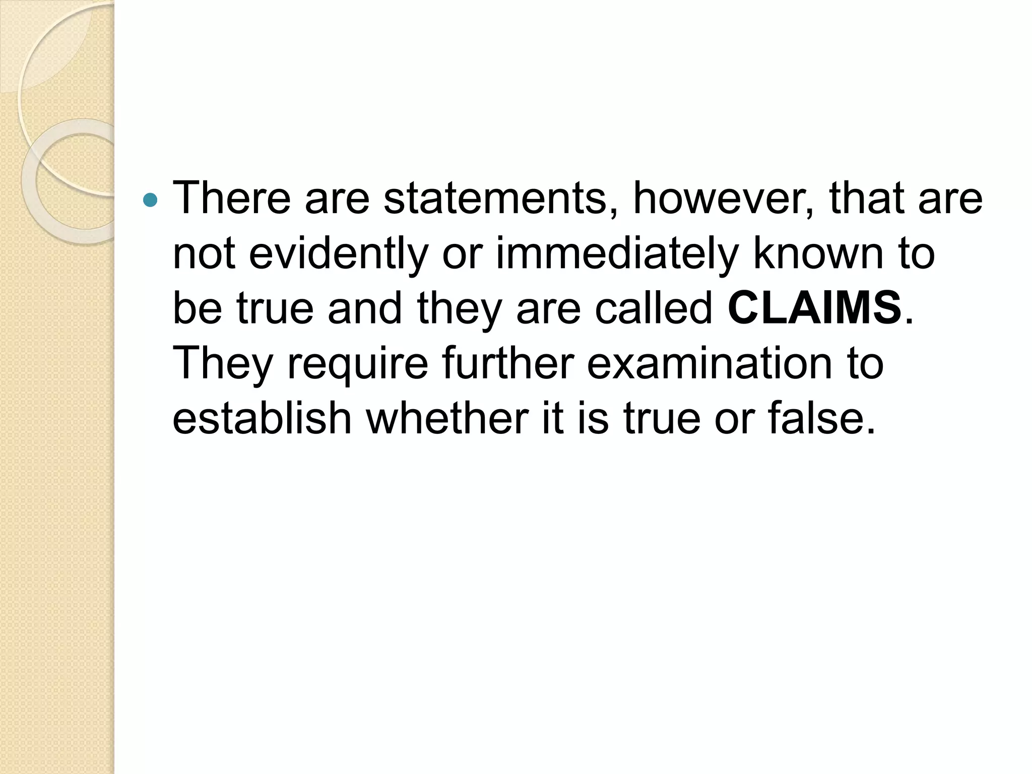  There are statements, however, that are
not evidently or immediately known to
be true and they are called CLAIMS.
They require further examination to
establish whether it is true or false.
 