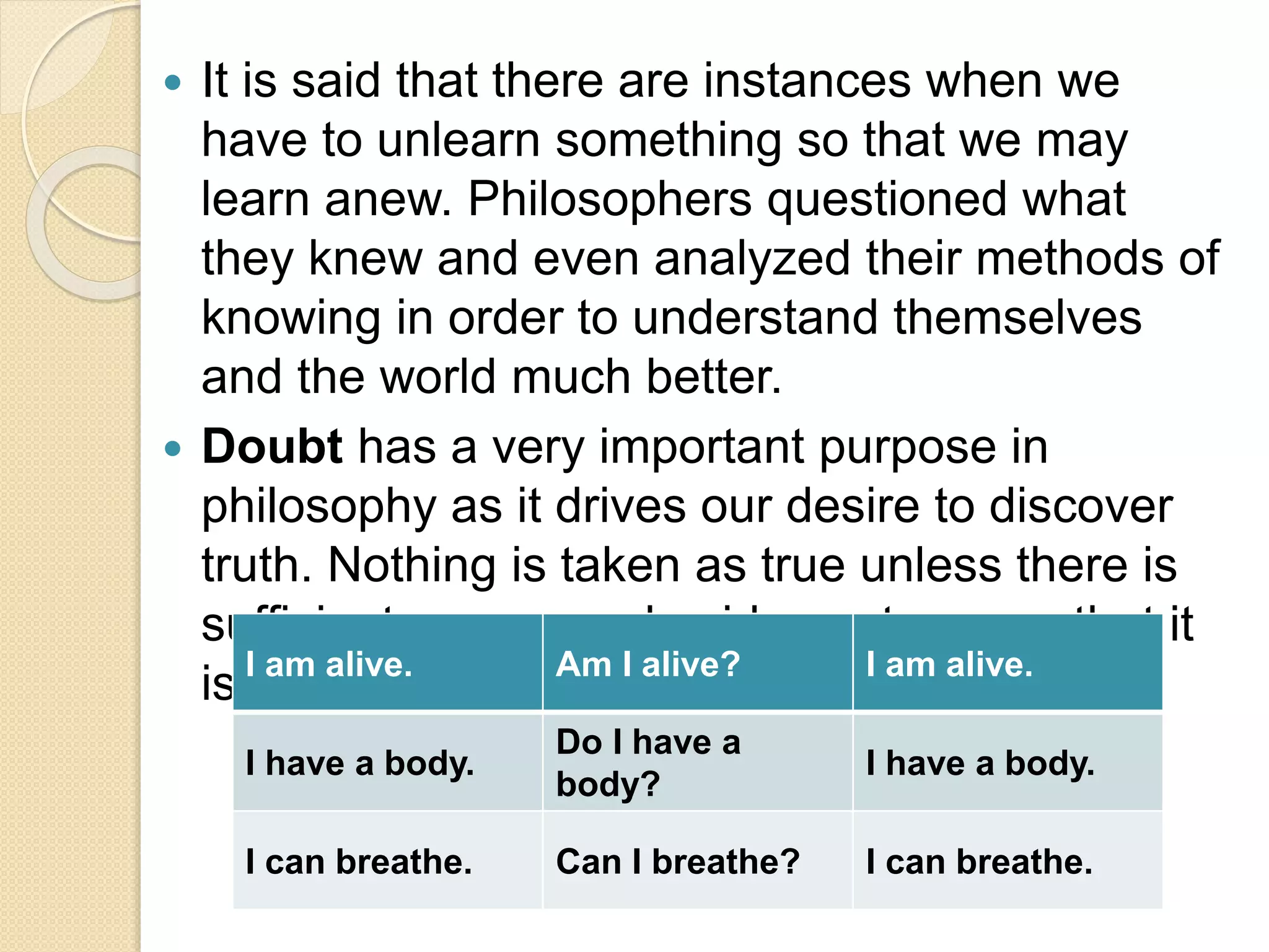  It is said that there are instances when we
have to unlearn something so that we may
learn anew. Philosophers questioned what
they knew and even analyzed their methods of
knowing in order to understand themselves
and the world much better.
 Doubt has a very important purpose in
philosophy as it drives our desire to discover
truth. Nothing is taken as true unless there is
sufficient reason and evidence to prove that it
is indeed true.I am alive. Am I alive? I am alive.
I have a body.
Do I have a
body?
I have a body.
I can breathe. Can I breathe? I can breathe.
 