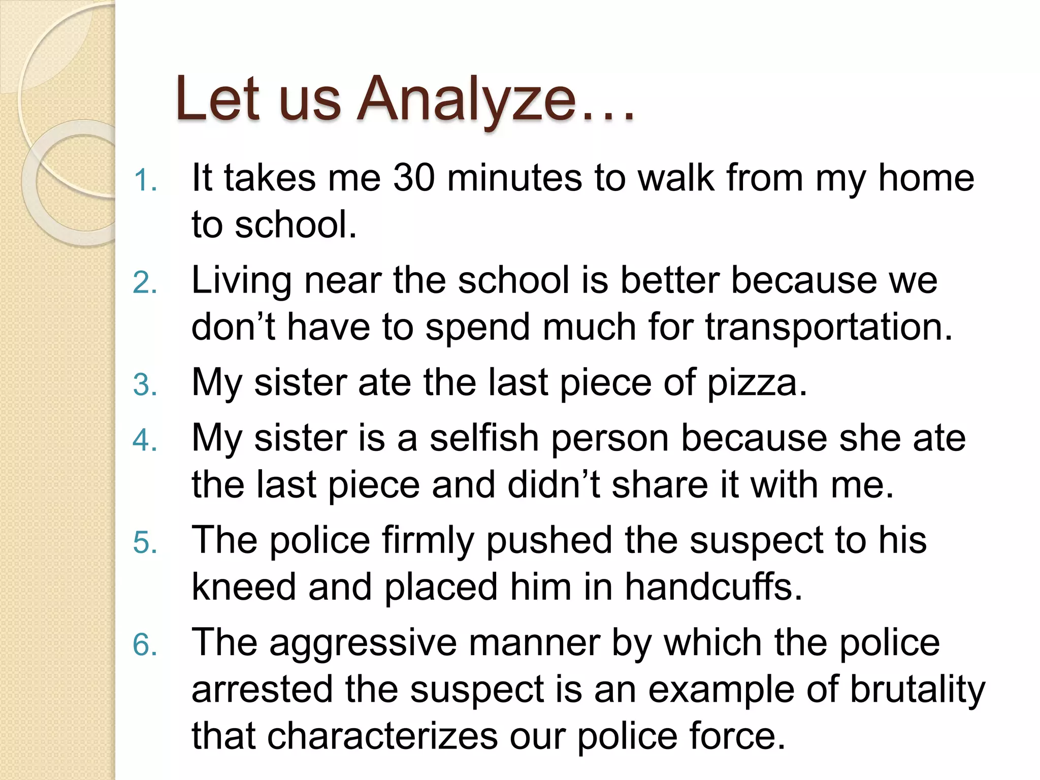 1. It takes me 30 minutes to walk from my home
to school.
2. Living near the school is better because we
don’t have to spend much for transportation.
3. My sister ate the last piece of pizza.
4. My sister is a selfish person because she ate
the last piece and didn’t share it with me.
5. The police firmly pushed the suspect to his
kneed and placed him in handcuffs.
6. The aggressive manner by which the police
arrested the suspect is an example of brutality
that characterizes our police force.
Let us Analyze…
 