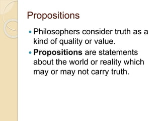 Propositions
 Philosophers consider truth as a
kind of quality or value.
 Propositions are statements
about the world or reality which
may or may not carry truth.
 