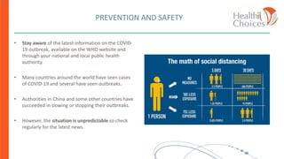 PREVENTION AND SAFETY
• Stay aware of the latest information on the COVID-
19 outbreak, available on the WHO website and
through your national and local public health
authority.
• Many countries around the world have seen cases
of COVID-19 and several have seen outbreaks.
• Authorities in China and some other countries have
succeeded in slowing or stopping their outbreaks.
• However, the situation is unpredictable so check
regularly for the latest news.
1
 