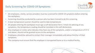Daily Screening for COVID-19 Symptoms
• All employees, clients, service providers must be screened for COVID-19 symptoms before entering
the workplace.
• Screening should be conducted by a person who has been trained to do this screening.
• A laser temperature scanner should be used to take temperatures
• All people entering the workplace must sign a self-declaration form / check list advising of any
symptoms, the temperature reading should be recorded in this self-declaration.
• Any employee or visitor who indicates they have any of the symptoms, and/or a temperature of 37.5
and above, should not be granted access to the workplace.
• Employees should be advised to contact their manager immediately and advise him/her of their
symptoms.
• The company must ensure that the employee is transported home or to a medical facility.
 