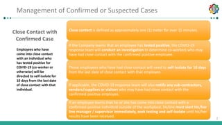 1
1
Close Contact with
Confirmed Case
Employees who have
come into close contact
with an individual who
has tested positive for
COVID-19 (co-worker or
otherwise) will be
directed to self-isolate for
10 days from the last date
of close contact with that
individual.
Close contact is defined as approximately one (1) meter for over 15 minutes.
If the Company learns that an employee has tested positive, the COVID-19
response team will conduct an investigation to determine co-workers who may
have had close contact with the confirmed positive employee.
Those employees who have had close contact will need to self-isolate for 10 days
from the last date of close contact with that employee.
If applicable, the COVID-19 response team will also notify any sub-contractors,
vendors/suppliers or visitors who may have had close contact with the
confirmed-positive employee.
If an employee learns that he or she has come into close contact with a
confirmed-positive individual outside of the workplace, he/she must alert his/her
line manager / supervisor immediately, seek testing and self-isolate until his/her
results have been received.
Lesson 5: Management of confirmed or suspected casesManagement of Confirmed or Suspected Cases
 