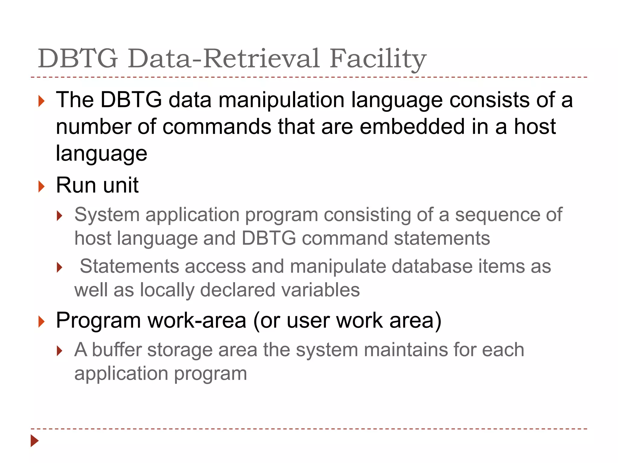 DBTG Data-Retrieval Facility
   The DBTG data manipulation language consists of a
    number of commands that are embedded in a host
    language
   Run unit
       System application program consisting of a sequence of
        host language and DBTG command statements
       Statements access and manipulate database items as
        well as locally declared variables
   Program work-area (or user work area)
       A buffer storage area the system maintains for each
        application program
 