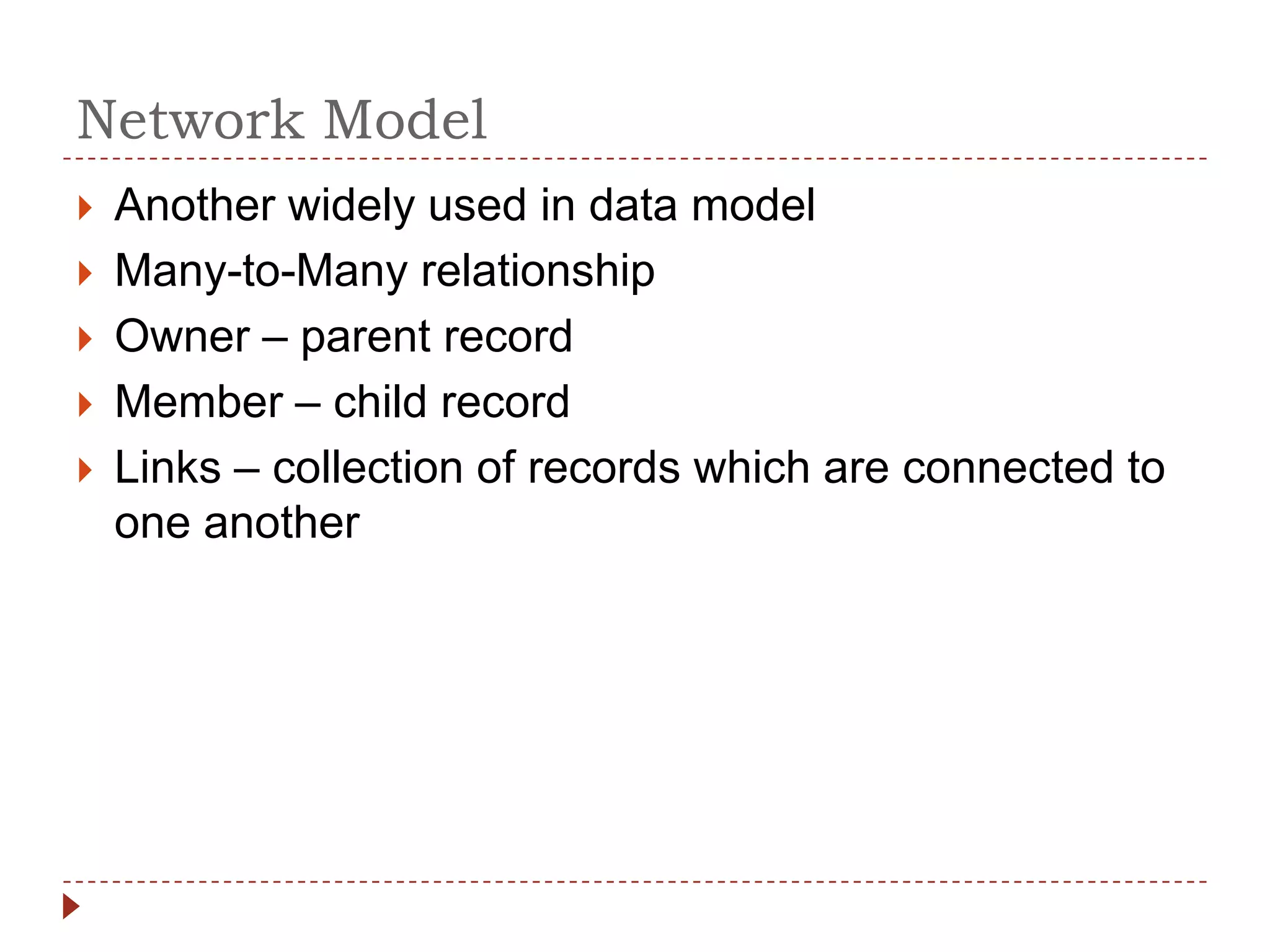 Network Model
   Another widely used in data model
   Many-to-Many relationship
   Owner – parent record
   Member – child record
   Links – collection of records which are connected to
    one another
 