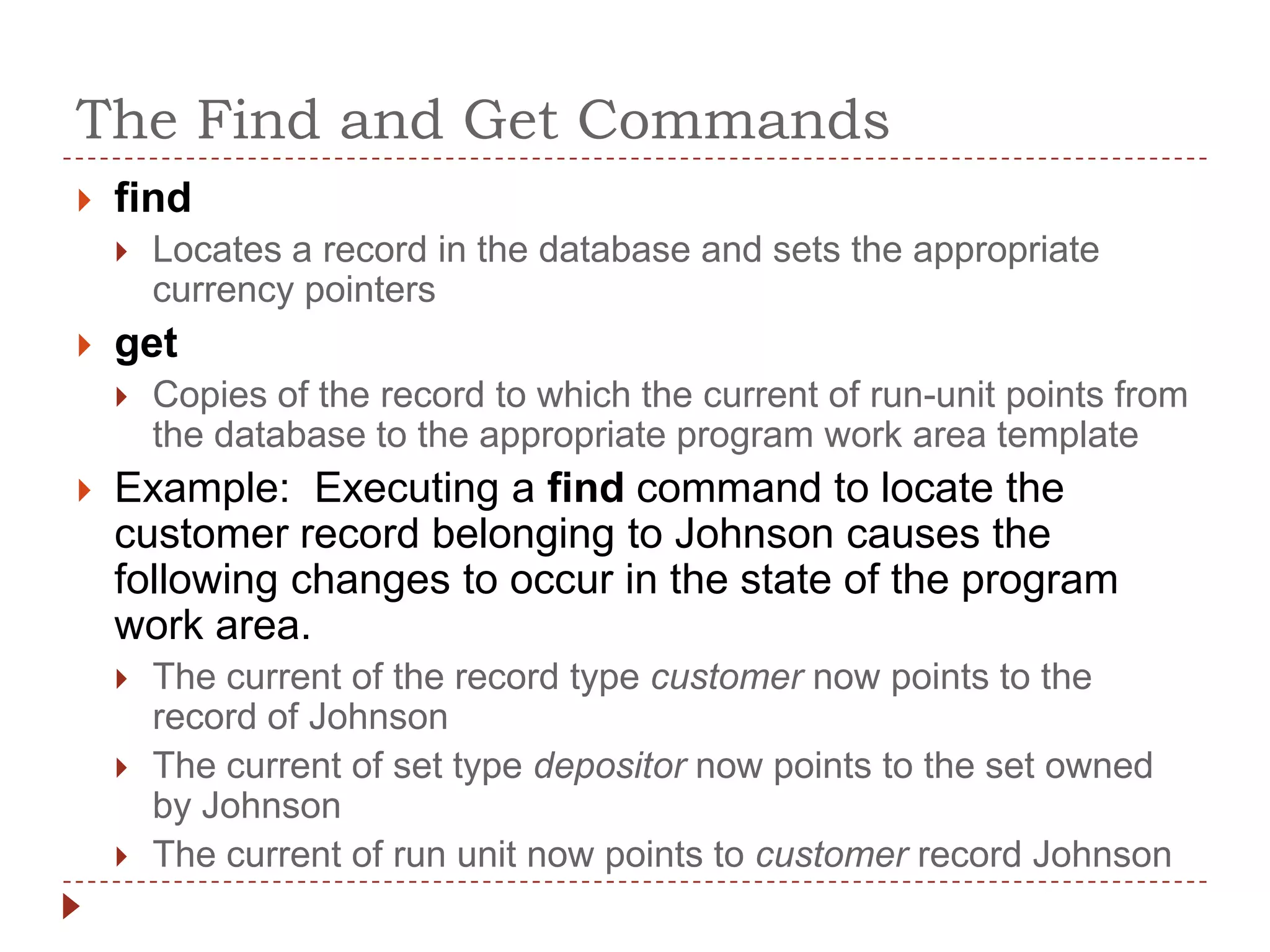 The Find and Get Commands
   find
       Locates a record in the database and sets the appropriate
        currency pointers
   get
       Copies of the record to which the current of run-unit points from
        the database to the appropriate program work area template
   Example: Executing a find command to locate the
    customer record belonging to Johnson causes the
    following changes to occur in the state of the program
    work area.
       The current of the record type customer now points to the
        record of Johnson
       The current of set type depositor now points to the set owned
        by Johnson
       The current of run unit now points to customer record Johnson
 
