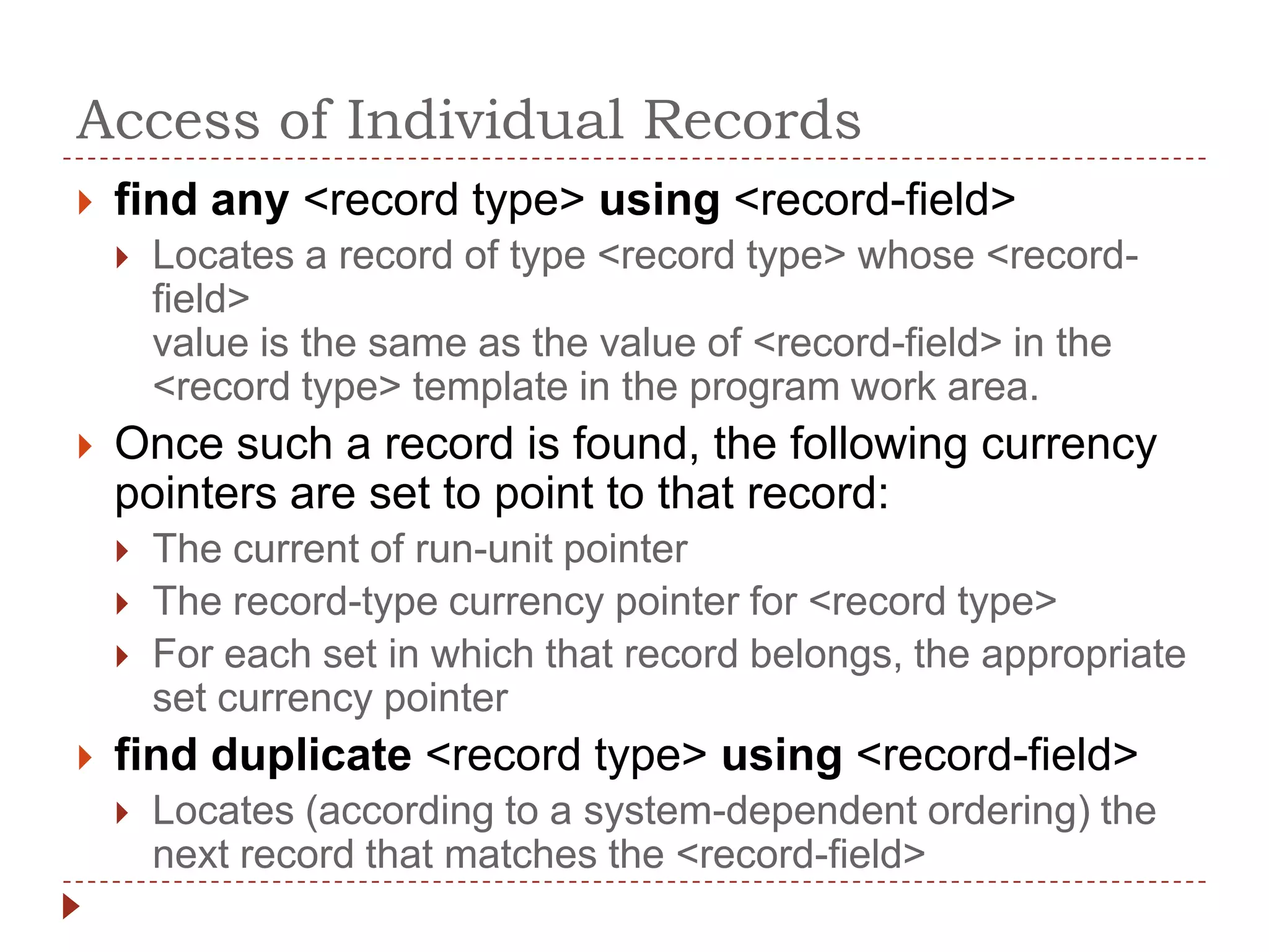 Access of Individual Records
   find any <record type> using <record-field>
       Locates a record of type <record type> whose <record-
        field>
        value is the same as the value of <record-field> in the
        <record type> template in the program work area.
   Once such a record is found, the following currency
    pointers are set to point to that record:
       The current of run-unit pointer
       The record-type currency pointer for <record type>
       For each set in which that record belongs, the appropriate
        set currency pointer
   find duplicate <record type> using <record-field>
       Locates (according to a system-dependent ordering) the
        next record that matches the <record-field>
 