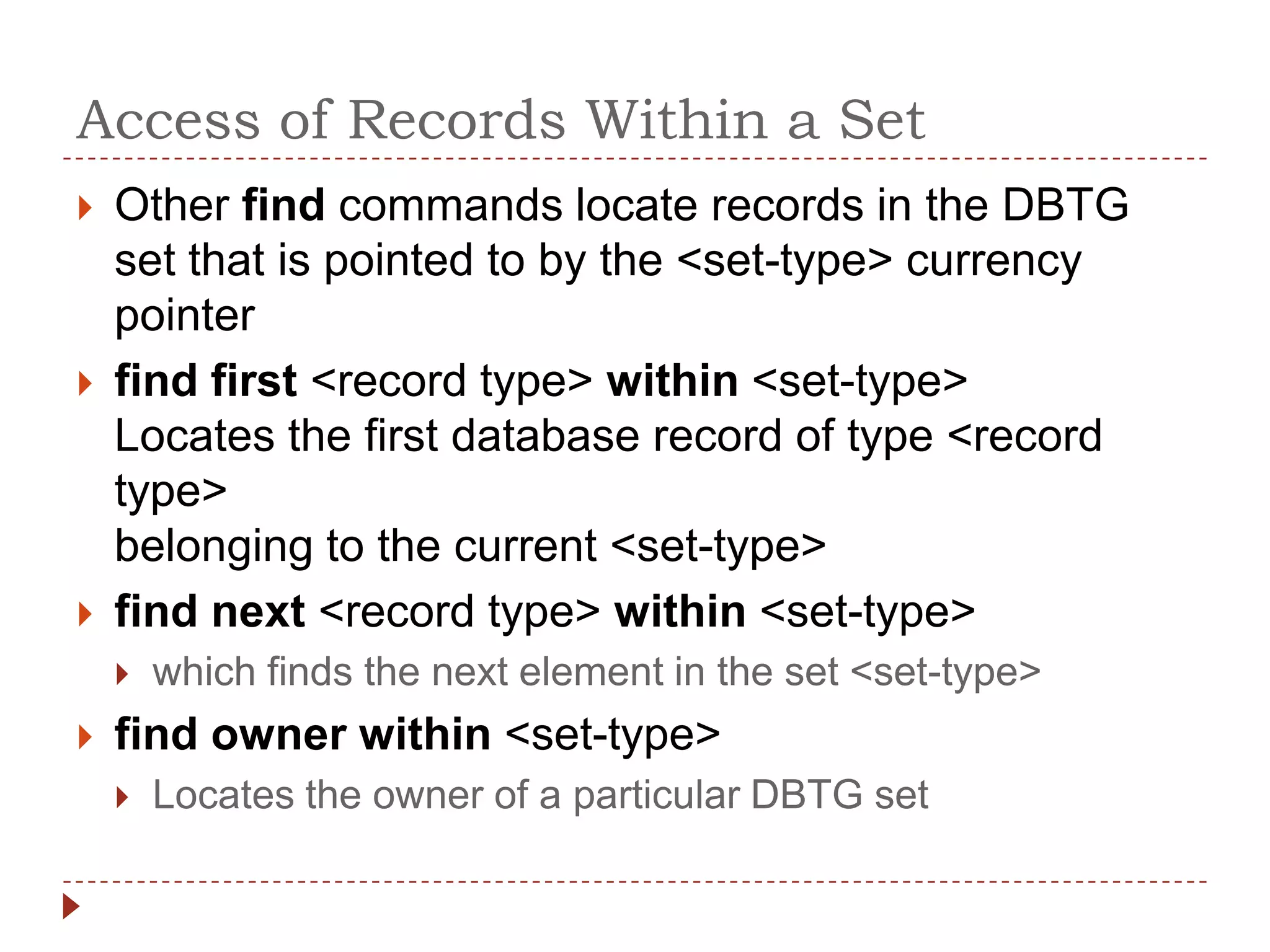 Access of Records Within a Set
   Other find commands locate records in the DBTG
    set that is pointed to by the <set-type> currency
    pointer
   find first <record type> within <set-type>
    Locates the first database record of type <record
    type>
    belonging to the current <set-type>
   find next <record type> within <set-type>
       which finds the next element in the set <set-type>
   find owner within <set-type>
       Locates the owner of a particular DBTG set
 
