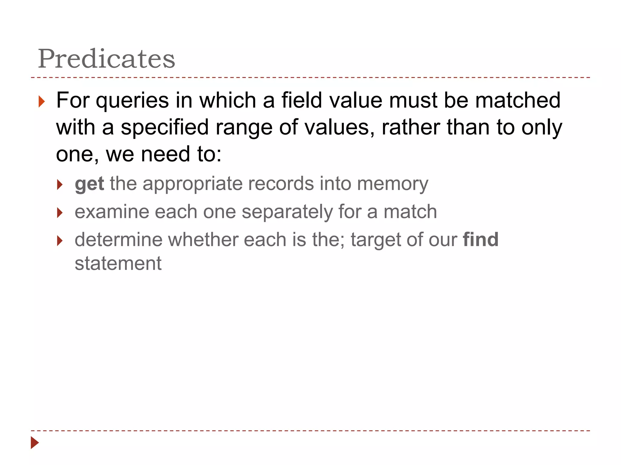 Predicates
   For queries in which a field value must be matched
    with a specified range of values, rather than to only
    one, we need to:
       get the appropriate records into memory
       examine each one separately for a match
       determine whether each is the; target of our find
        statement
 