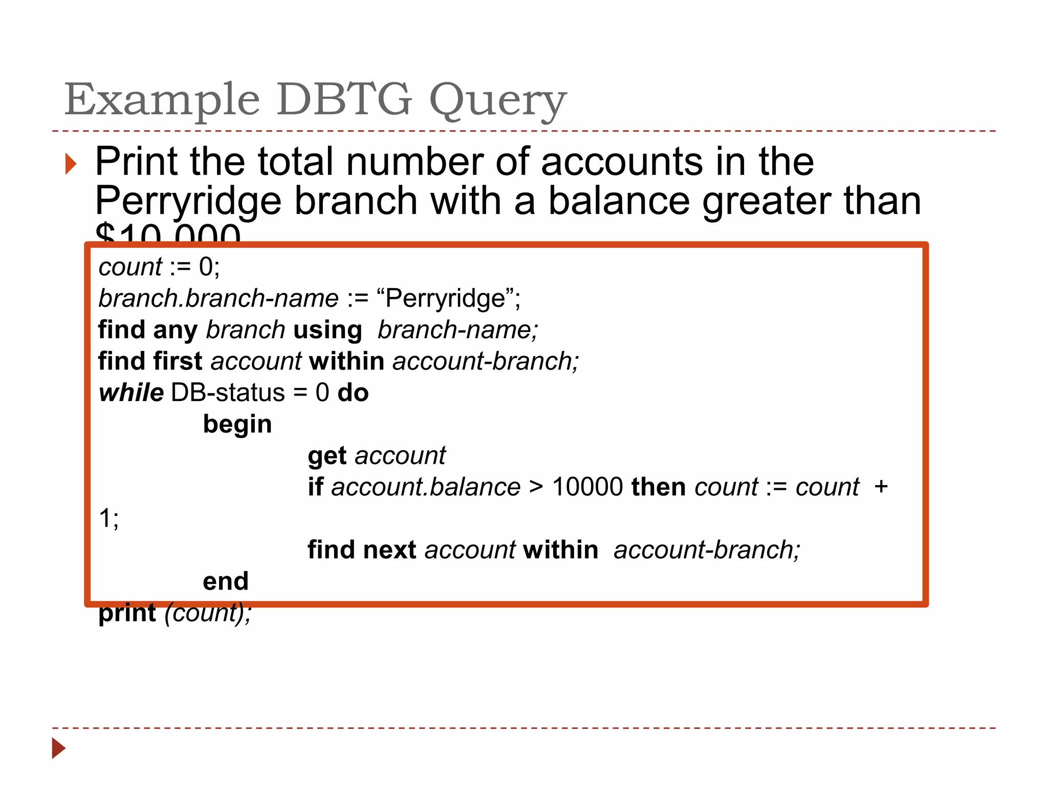 Example DBTG Query
   Print the total number of accounts in the
    Perryridge branch with a balance greater than
    $10,000
    count := 0;
    branch.branch-name := “Perryridge”;
    find any branch using branch-name;
    find first account within account-branch;
    while DB-status = 0 do
              begin
                       get account
                       if account.balance > 10000 then count := count +
    1;
                       find next account within account-branch;
              end
    print (count);
 