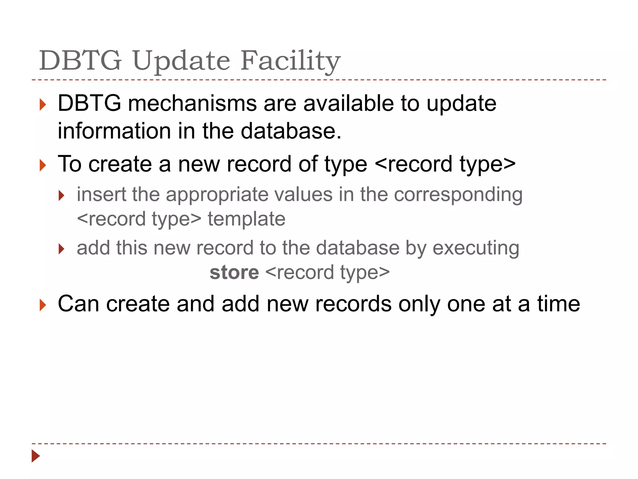 DBTG Update Facility
   DBTG mechanisms are available to update
    information in the database.
   To create a new record of type <record type>
       insert the appropriate values in the corresponding
        <record type> template
       add this new record to the database by executing
                       store <record type>
   Can create and add new records only one at a time
 