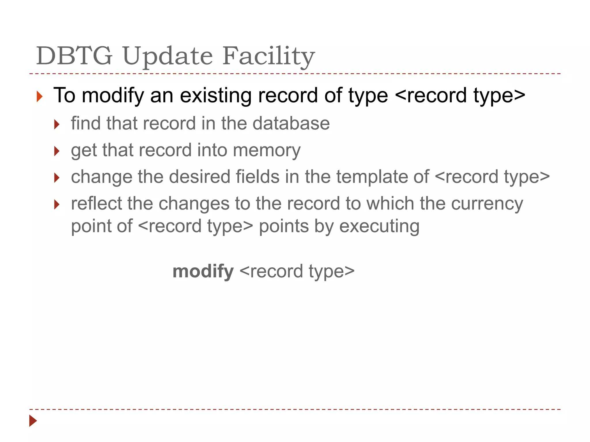 DBTG Update Facility
   To modify an existing record of type <record type>
       find that record in the database
       get that record into memory
       change the desired fields in the template of <record type>
       reflect the changes to the record to which the currency
        point of <record type> points by executing

                    modify <record type>
 