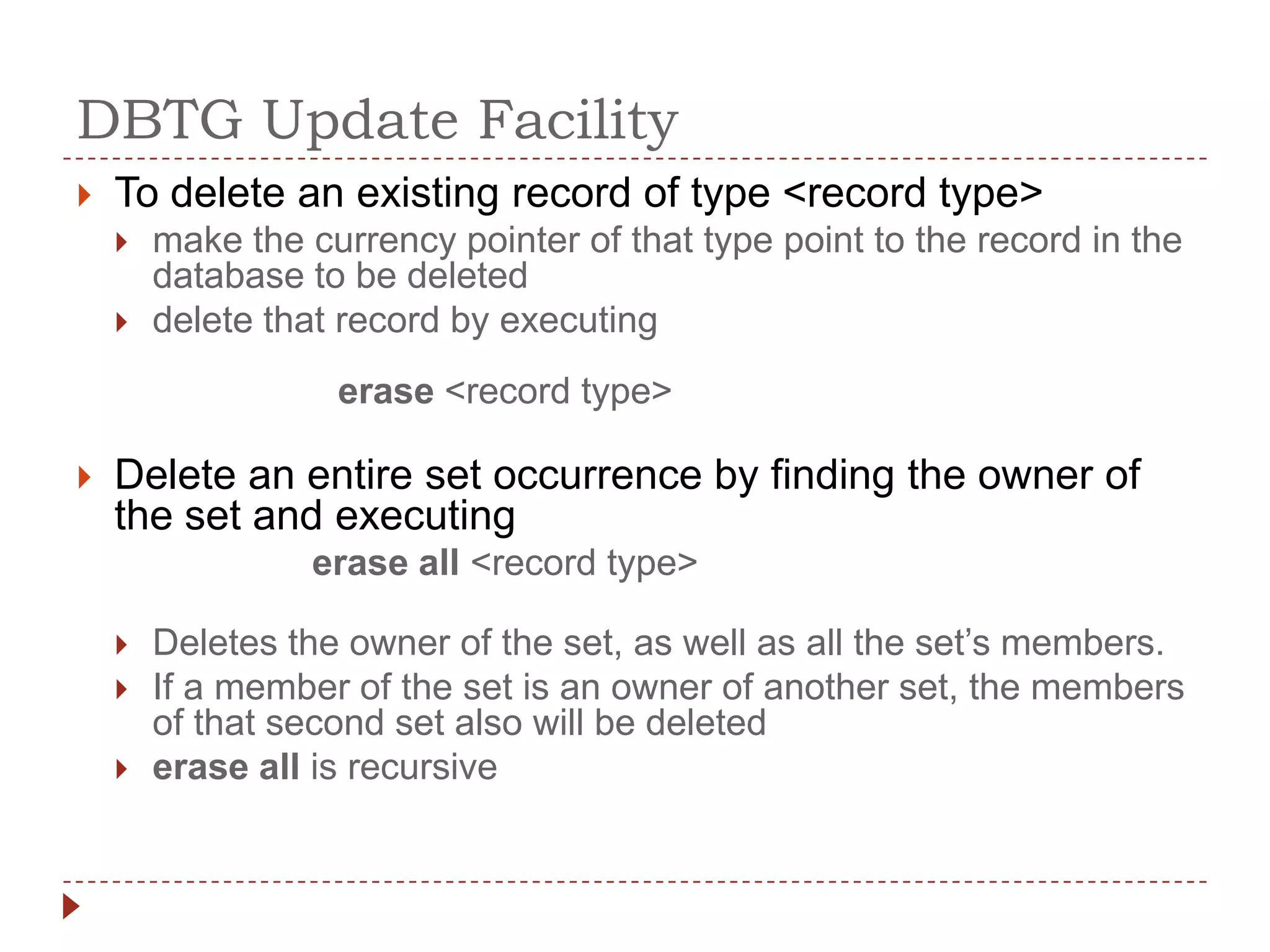 DBTG Update Facility
   To delete an existing record of type <record type>
       make the currency pointer of that type point to the record in the
        database to be deleted
       delete that record by executing
                   erase <record type>

   Delete an entire set occurrence by finding the owner of
    the set and executing
                  erase all <record type>

       Deletes the owner of the set, as well as all the set’s members.
       If a member of the set is an owner of another set, the members
        of that second set also will be deleted
       erase all is recursive
 
