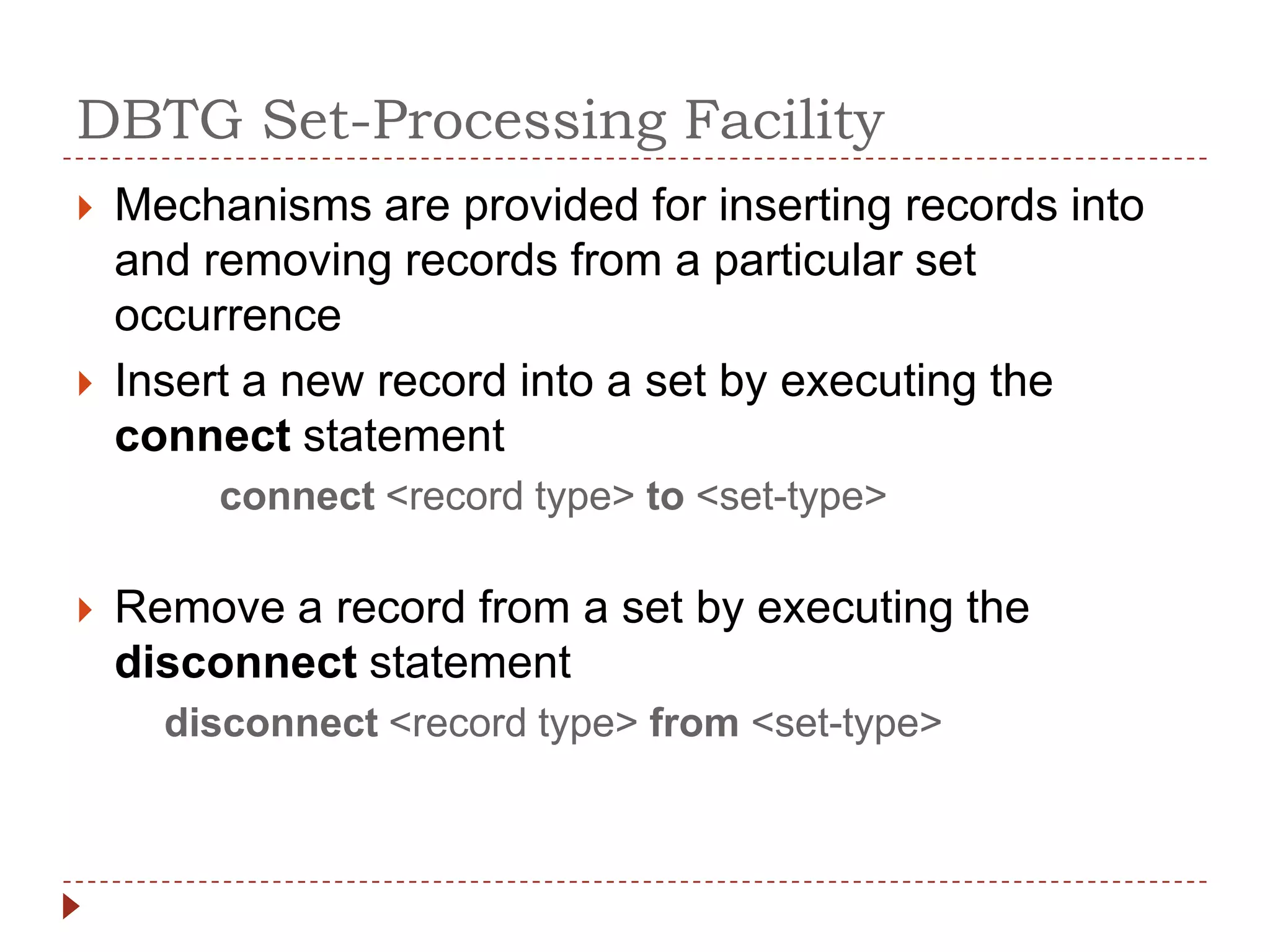 DBTG Set-Processing Facility
   Mechanisms are provided for inserting records into
    and removing records from a particular set
    occurrence
   Insert a new record into a set by executing the
    connect statement
         connect <record type> to <set-type>

   Remove a record from a set by executing the
    disconnect statement
      disconnect <record type> from <set-type>
 
