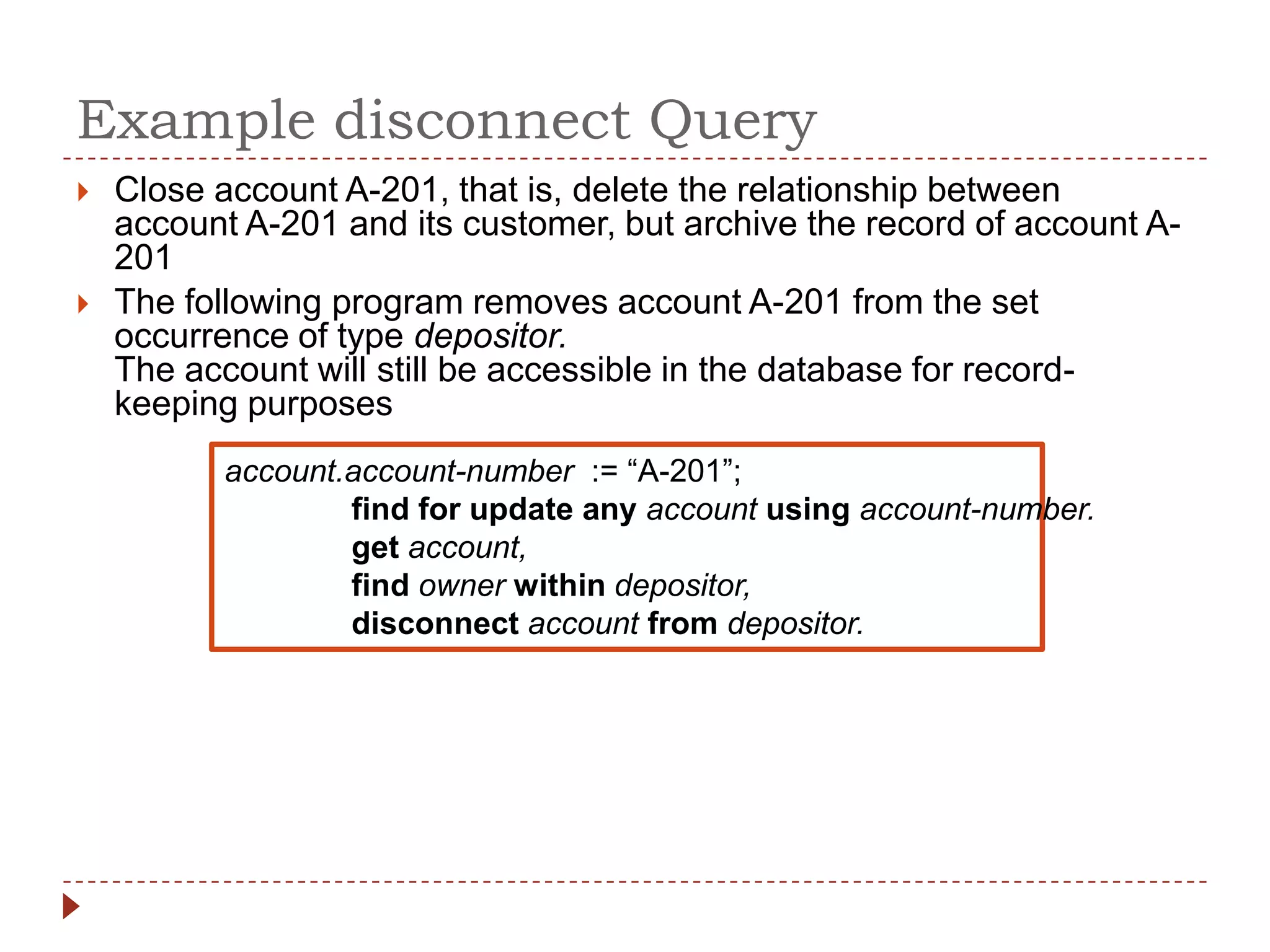 Example disconnect Query
   Close account A-201, that is, delete the relationship between
    account A-201 and its customer, but archive the record of account A-
    201
   The following program removes account A-201 from the set
    occurrence of type depositor.
    The account will still be accessible in the database for record-
    keeping purposes
           account.account-number := “A-201”;
                   find for update any account using account-number.
                   get account,
                   find owner within depositor,
                   disconnect account from depositor.
 