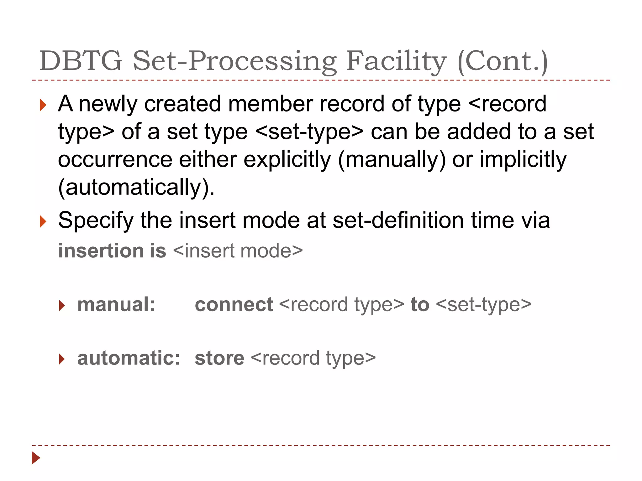 DBTG Set-Processing Facility (Cont.)
   A newly created member record of type <record
    type> of a set type <set-type> can be added to a set
    occurrence either explicitly (manually) or implicitly
    (automatically).
   Specify the insert mode at set-definition time via
    insertion is <insert mode>

       manual:    connect <record type> to <set-type>

       automatic: store <record type>
 