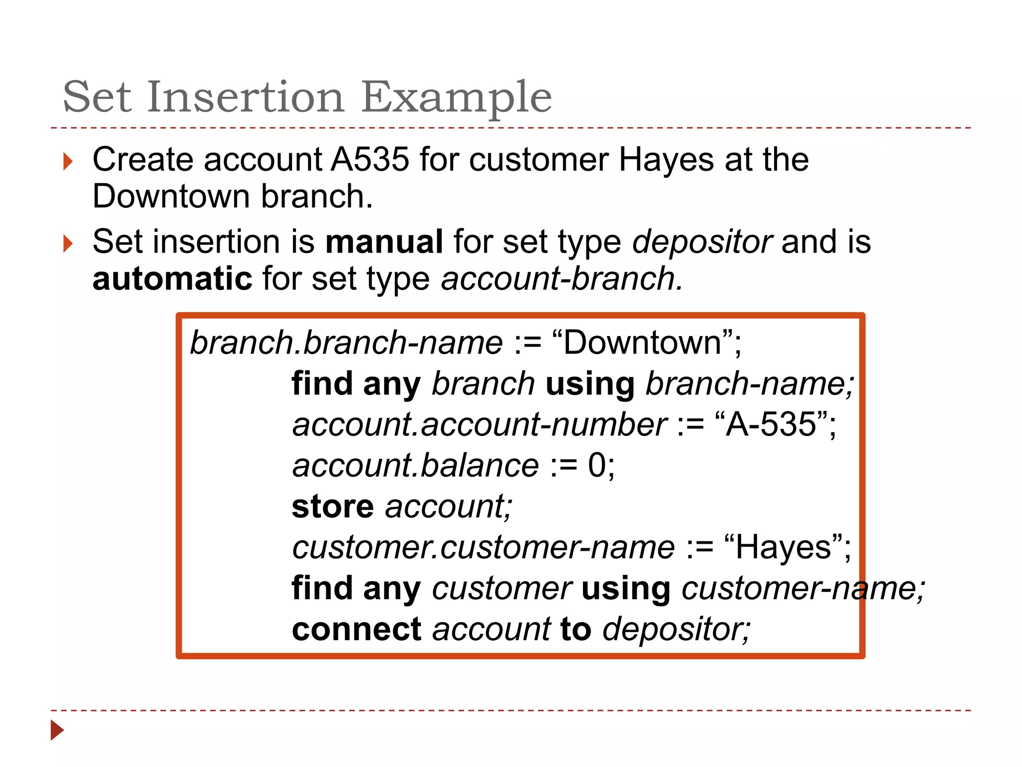 Set Insertion Example
   Create account A535 for customer Hayes at the
    Downtown branch.
   Set insertion is manual for set type depositor and is
    automatic for set type account-branch.
          branch.branch-name := “Downtown”;
                find any branch using branch-name;
                account.account-number := “A-535”;
                account.balance := 0;
                store account;
                customer.customer-name := “Hayes”;
                find any customer using customer-name;
                connect account to depositor;
 