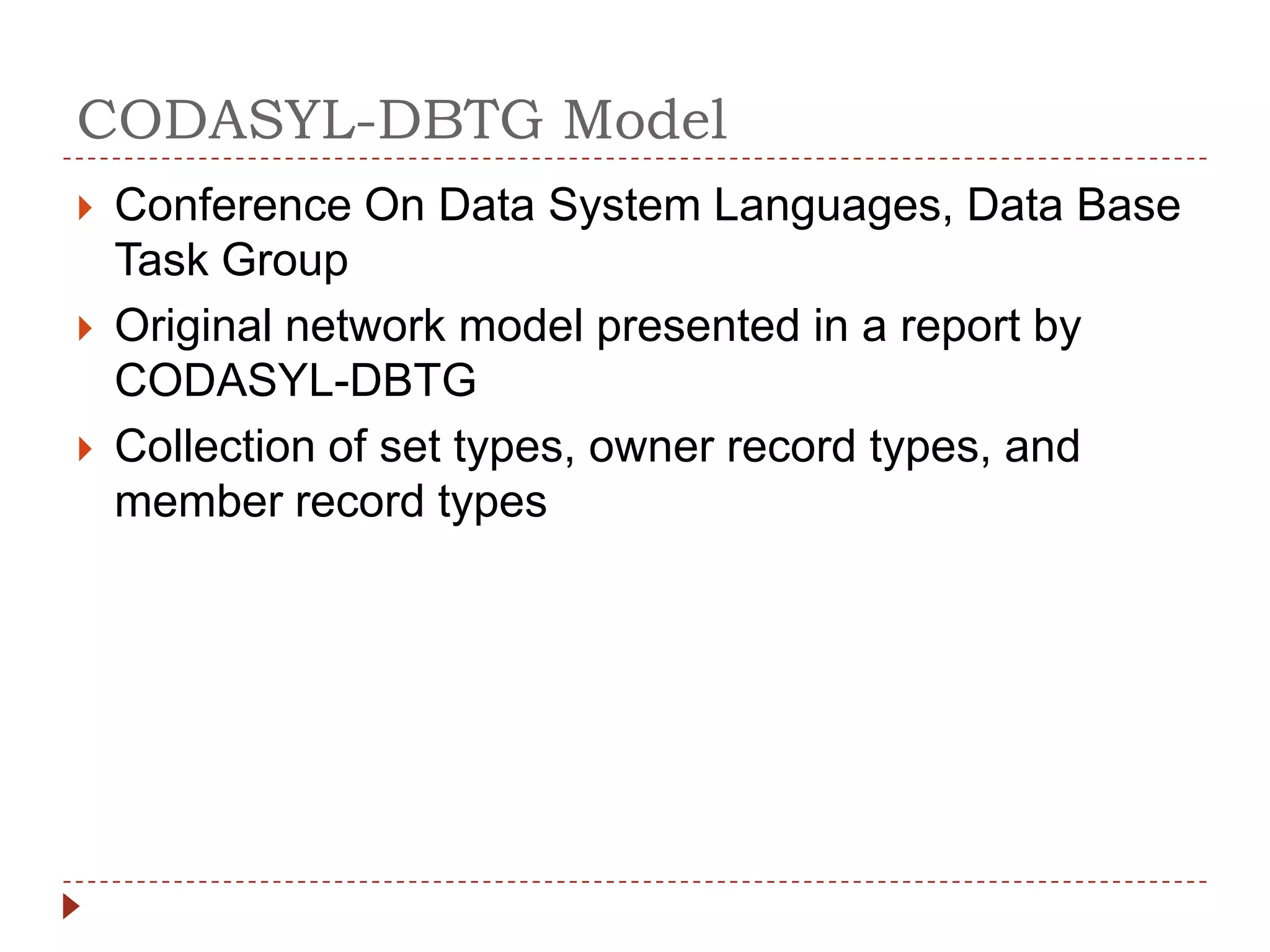 CODASYL-DBTG Model
   Conference On Data System Languages, Data Base
    Task Group
   Original network model presented in a report by
    CODASYL-DBTG
   Collection of set types, owner record types, and
    member record types
 