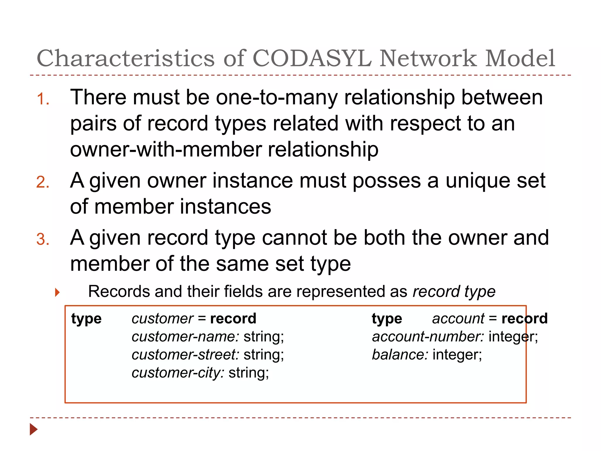 Characteristics of CODASYL Network Model
1.       There must be one-to-many relationship between
         pairs of record types related with respect to an
         owner-with-member relationship
2.       A given owner instance must posses a unique set
         of member instances
3.       A given record type cannot be both the owner and
         member of the same set type
          Records and their fields are represented as record type
         type   customer = record                type     account = record
                customer-name: string;           account-number: integer;
                customer-street: string;         balance: integer;
                customer-city: string;
 