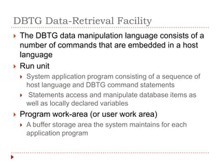 DBTG Data-Retrieval Facility
   The DBTG data manipulation language consists of a
    number of commands that are embedded in a host
    language
   Run unit
       System application program consisting of a sequence of
        host language and DBTG command statements
       Statements access and manipulate database items as
        well as locally declared variables
   Program work-area (or user work area)
       A buffer storage area the system maintains for each
        application program
 
