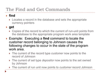 The Find and Get Commands
   find
       Locates a record in the database and sets the appropriate
        currency pointers
   get
       Copies of the record to which the current of run-unit points from
        the database to the appropriate program work area template
   Example: Executing a find command to locate the
    customer record belonging to Johnson causes the
    following changes to occur in the state of the program
    work area.
       The current of the record type customer now points to the
        record of Johnson
       The current of set type depositor now points to the set owned
        by Johnson
       The current of run unit now points to customer record Johnson
 