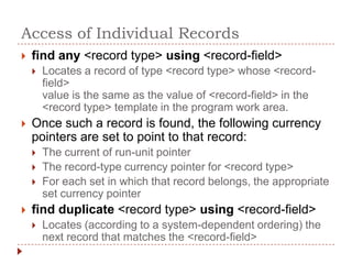 Access of Individual Records
   find any <record type> using <record-field>
       Locates a record of type <record type> whose <record-
        field>
        value is the same as the value of <record-field> in the
        <record type> template in the program work area.
   Once such a record is found, the following currency
    pointers are set to point to that record:
       The current of run-unit pointer
       The record-type currency pointer for <record type>
       For each set in which that record belongs, the appropriate
        set currency pointer
   find duplicate <record type> using <record-field>
       Locates (according to a system-dependent ordering) the
        next record that matches the <record-field>
 