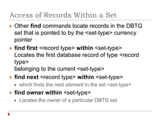 Access of Records Within a Set
   Other find commands locate records in the DBTG
    set that is pointed to by the <set-type> currency
    pointer
   find first <record type> within <set-type>
    Locates the first database record of type <record
    type>
    belonging to the current <set-type>
   find next <record type> within <set-type>
       which finds the next element in the set <set-type>
   find owner within <set-type>
       Locates the owner of a particular DBTG set
 