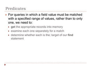 Predicates
   For queries in which a field value must be matched
    with a specified range of values, rather than to only
    one, we need to:
       get the appropriate records into memory
       examine each one separately for a match
       determine whether each is the; target of our find
        statement
 