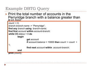 Example DBTG Query
   Print the total number of accounts in the
    Perryridge branch with a balance greater than
    $10,000
    count := 0;
    branch.branch-name := “Perryridge”;
    find any branch using branch-name;
    find first account within account-branch;
    while DB-status = 0 do
              begin
                       get account
                       if account.balance > 10000 then count := count +
    1;
                       find next account within account-branch;
              end
    print (count);
 