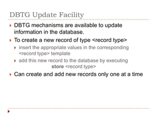 DBTG Update Facility
   DBTG mechanisms are available to update
    information in the database.
   To create a new record of type <record type>
       insert the appropriate values in the corresponding
        <record type> template
       add this new record to the database by executing
                       store <record type>
   Can create and add new records only one at a time
 
