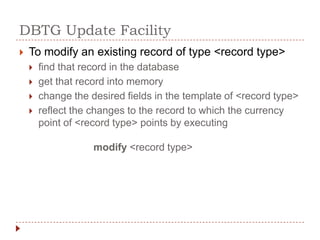 DBTG Update Facility
   To modify an existing record of type <record type>
       find that record in the database
       get that record into memory
       change the desired fields in the template of <record type>
       reflect the changes to the record to which the currency
        point of <record type> points by executing

                    modify <record type>
 