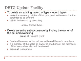 DBTG Update Facility
   To delete an existing record of type <record type>
       make the currency pointer of that type point to the record in the
        database to be deleted
       delete that record by executing
                   erase <record type>

   Delete an entire set occurrence by finding the owner of
    the set and executing
                  erase all <record type>

       Deletes the owner of the set, as well as all the set’s members.
       If a member of the set is an owner of another set, the members
        of that second set also will be deleted
       erase all is recursive
 