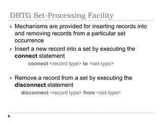 DBTG Set-Processing Facility
   Mechanisms are provided for inserting records into
    and removing records from a particular set
    occurrence
   Insert a new record into a set by executing the
    connect statement
         connect <record type> to <set-type>

   Remove a record from a set by executing the
    disconnect statement
      disconnect <record type> from <set-type>
 