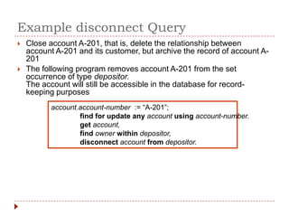 Example disconnect Query
   Close account A-201, that is, delete the relationship between
    account A-201 and its customer, but archive the record of account A-
    201
   The following program removes account A-201 from the set
    occurrence of type depositor.
    The account will still be accessible in the database for record-
    keeping purposes
           account.account-number := “A-201”;
                   find for update any account using account-number.
                   get account,
                   find owner within depositor,
                   disconnect account from depositor.
 