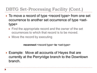 DBTG Set-Processing Facility (Cont.)
   To move a record of type <record type> from one set
    occurrence to another set occurrence of type <set-
    type>
       Find the appropriate record and the owner of the set
        occurrences to which that record is to be moved.
       Move the record by executing

                reconnect <record type> to <set-type>

   Example: Move all accounts of Hayes that are
    currently at the Perryridge branch to the Downtown
    branch.
 