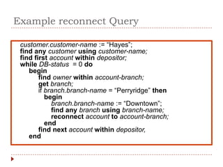 Example reconnect Query

 customer.customer-name := “Hayes”;
 find any customer using customer-name;
 find first account within depositor;
 while DB-status = 0 do
    begin
        find owner within account-branch;
        get branch;
        if branch.branch-name = “Perryridge” then
           begin
             branch.branch-name := “Downtown”;
             find any branch using branch-name;
             reconnect account to account-branch;
           end
        find next account within depositor,
    end
 