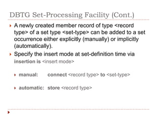 DBTG Set-Processing Facility (Cont.)
   A newly created member record of type <record
    type> of a set type <set-type> can be added to a set
    occurrence either explicitly (manually) or implicitly
    (automatically).
   Specify the insert mode at set-definition time via
    insertion is <insert mode>

       manual:    connect <record type> to <set-type>

       automatic: store <record type>
 