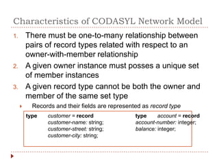 Characteristics of CODASYL Network Model
1.       There must be one-to-many relationship between
         pairs of record types related with respect to an
         owner-with-member relationship
2.       A given owner instance must posses a unique set
         of member instances
3.       A given record type cannot be both the owner and
         member of the same set type
          Records and their fields are represented as record type
         type   customer = record                type     account = record
                customer-name: string;           account-number: integer;
                customer-street: string;         balance: integer;
                customer-city: string;
 