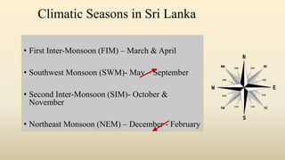 Climatic Seasons in Sri Lanka
• First Inter-Monsoon (FIM) – March & April
• Southwest Monsoon (SWM)- May – September
• Second Inter-Monsoon (SIM)- October &
November
• Northeast Monsoon (NEM) – December - February
 