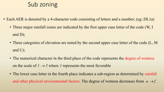 Sub zoning
• Each AER is denoted by a 4-character code consisting of letters and a number; (eg:.DL1a)
• Three major rainfall zones are indicated by the first upper case letter of the code (W, I
and D);
• Three categories of elevation are noted by the second upper case letter of the code (L, M
and U);
• The numerical character in the third place of the code represents the degree of wetness
on the scale of 1  5 where 1 represents the most favorable
• The lower case letter in the fourth place indicates a sub-region as determined by rainfall
and other physical environmental factors. The degree of wetness decreases from a  f .
 