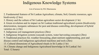 Indigenous Knowledge Systems
2. Fundamental features of Sri Lankan Agriculture; climate, Soil, Genetic resources, agro
biodiversity (2 hrs)
3. History and the culture of Sri Lankan agriculture sector development (1 hr)
4. Green revolution and its impact on Sri Lankan traditional agricultural system (biodiversity
deterioration, inorganic substances for pest and disease controlling, development of hybrid
varieties etc.) (1hr)
5. Indigenous soil management practices (2hrs)
6. Indigenous Irrigation systems (cascade system, water harvesting concepts) (2hrs)
9. Traditional practices for, weather forecasting, plant nutrient supplementing, pest and
disease control and indigenous agricultural machines and tools (2hrs)
13. Cultural dimensions of Agricultural rituals in Sri Lanka (1 hr)
14. Climate change and Indigenous Agricultural knowledge in Sri Lanka(1 hr)
Total: 12 hours)
List of lectures by P.B. Dharmasena
 
