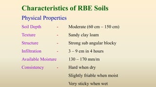 Characteristics of RBE Soils
Physical Properties
Soil Depth - Moderate (60 cm – 150 cm)
Texture - Sandy clay loam
Structure - Strong sub angular blocky
Infiltration - 3 – 9 cm in 4 hours
Available Moisture 130 – 170 mm/m
Consistency - Hard when dry
Slightly friable when moist
Very sticky when wet
 