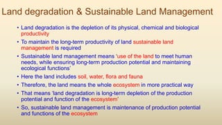 Land degradation & Sustainable Land Management
• Land degradation is the depletion of its physical, chemical and biological
productivity
• To maintain the long-term productivity of land sustainable land
management is required
• Sustainable land management means ‘use of the land to meet human
needs, while ensuring long-term production potential and maintaining
ecological functions’
• Here the land includes soil, water, flora and fauna
• Therefore, the land means the whole ecosystem in more practical way
• That means ‘land degradation is long-term depletion of the production
potential and function of the ecosystem’
• So, sustainable land management is maintenance of production potential
and functions of the ecosystem
 