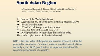 South Asian Region
 Quarter of the World Population
 Accounts for 3% of global gross domestic product (GDP)
 1.9% of world exports
 1.7% of world foreign direct investment
 Home for 40% of the world poor with
 29.5% population living on less than a dollar a day
This is the region where Sri Lanka is located.
GDP is the final value of the goods and services produced within the
geographic boundaries of a country during a specified period of time,
normally a year. GDP growth rate is an important indicator of the
economic performance of a country.
Afghanistan, Bangladesh, Bhutan, British Indian Ocean Territory,
India, Maldives, Nepal, Pakistan, and Sri Lanka.
 
