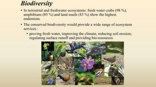 Biodiversity
• In terrestrial and freshwater ecosystems: fresh water crabs (98 %),
amphibians (85 %) and land snails (83 %) show the highest
endemism.
• The conserved biodiversity would provide a wide range of ecosystem
services :
• proving fresh water, improving the climate, reducing soil erosion,
regulating surface runoff and providing bio-resources
 