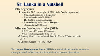 Sri Lanka in a Nutshell
Demographics
Home for 21.5 mn people (0.27% of the World population)
• The population density is 341 per Km2
• The total land area is 62,710 Km2
• 18.4 % of the population is urban
• The median age in Sri Lanka is 34.0 years.
• Life expectancy 77.56 years
Human Development index (2018)
0.782 ranked 72 among 189 countries
.625 (1990) increased to 0.782 (2018)
Poverty Head count reduced from 15.3% in 2006 to 4.1% in
2016
Unemployment – 4.18% (2020)
The Human Development Index (HDI) is a statistical tool used to measure a
country's overall achievement in its social and economic dimensions.
 