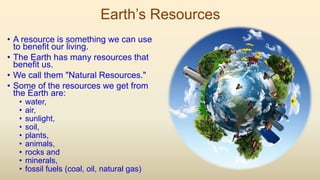 Earth’s Resources
• A resource is something we can use
to benefit our living.
• The Earth has many resources that
benefit us.
• We call them "Natural Resources."
• Some of the resources we get from
the Earth are:
• water,
• air,
• sunlight,
• soil,
• plants,
• animals,
• rocks and
• minerals,
• fossil fuels (coal, oil, natural gas)
 